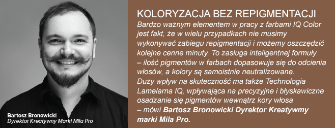 Koloryzacja bez repigmentacji Bardzo ważnym elementem w pracy z farbami IQ Color jest fakt, że w wielu przypadkach nie musimy wykonywać zabiegu repigmentacji i możemy oszczędzić kolejne cenne minuty. To zasługa inteligentnej formuły – ilość pigmentów w farbach dopasowuje się do odcienia włosów, a kolory są samoistnie neutralizowane. Duży wpływ na skuteczność ma także Technologia Lamelarna IQ, wpływająca na precyzyjne i błyskawiczne osadzanie się pigmentów wewnątrz kory włosa – mówi Bartosz Bronowicki Dyrektor Kreatywmy marki Mila Pro.